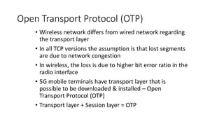 Open Transport Protocol (OTP)
• Wireless network differs from wired network regarding
the transport layer
• In all TCP versions the assumption is that lost segments
are due to network congestion
• In wireless, the loss is due to higher bit error ratio in the
radio interface
• 5G mobile terminals have transport layer that is
possible to be downloaded & installed – Open
Transport Protocol (OTP)
• Transport layer + Session layer = OTP
 