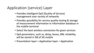 Application (service) Layer
• Provides intelligent QoS (Quality of Service)
management over variety of networks
• Provides possibility for service quality testing & storage
of measurement information in information database in
the mobile terminal
• Select the best wireless connection for given services
• QoS parameters, such as, delay, losses, BW, reliability,
will be stored in DB of 5G mobile
• Presentation layer + Application layer = Application
 