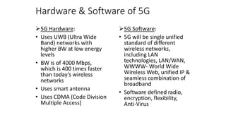 Hardware & Software of 5G
5G Hardware:
• Uses UWB (Ultra Wide
Band) networks with
higher BW at low energy
levels
• BW is of 4000 Mbps,
which is 400 times faster
than today’s wireless
networks
• Uses smart antenna
• Uses CDMA (Code Division
Multiple Access)
5G Software:
• 5G will be single unified
standard of different
wireless networks,
including LAN
technologies, LAN/WAN,
WWWW- World Wide
Wireless Web, unified IP &
seamless combination of
broadband
• Software defined radio,
encryption, flexibility,
Anti-Virus
 