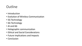 Outline
• Introduction
• Evolution of Wireless Communication
• 5G Technology
• 6G Technology
• AI and 6G
• Holographic communication
• Ethical and Social Considerations
• Future Implications and Impacts
• Conclusion
 