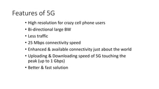 Features of 5G
• High resolution for crazy cell phone users
• Bi-directional large BW
• Less traffic
• 25 Mbps connectivity speed
• Enhanced & available connectivity just about the world
• Uploading & Downloading speed of 5G touching the
peak (up to 1 Gbps)
• Better & fast solution
 