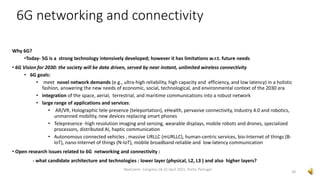 Why 6G?
•Today- 5G is a strong technology intensively developed; however it has limitations w.r.t. future needs
• 6G Vision for 2030: the society will be data driven, served by near instant, unlimited wireless connectivity
• 6G goals:
• meet novel network demands (e.g., ultra-high reliability, high capacity and efficiency, and low latency) in a holistic
fashion, answering the new needs of economic, social, technological, and environmental context of the 2030 era
• integration of the space, aerial, terrestrial, and maritime communications into a robust network
• large range of applications and services:
• AR/VR, Holographic tele-presence (teleportation), eHealth, pervasive connectivity, Industry 4.0 and robotics,
unmanned mobility, new devices replacing smart phones
• Telepresence -high resolution imaging and sensing, wearable displays, mobile robots and drones, specialized
processors, distributed AI, haptic communication
• Autonomous connected vehicles , massive URLLC (mURLLC), human-centric services, bio-Internet of things (B-
IoT), nano-Internet of things (N-IoT), mobile broadband reliable and low-latency communication
• Open research issues related to 6G networking and connectivity :
- what candidate architecture and technologies : lower layer (physical, L2, L3 ) and also higher layers?
28
NexComm Congress 18-22 April 2021, Porto, Portugal
6G networking and connectivity
 