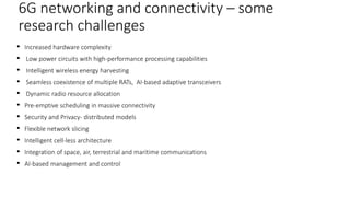 • Increased hardware complexity
• Low power circuits with high-performance processing capabilities
• Intelligent wireless energy harvesting
• Seamless coexistence of multiple RATs, AI-based adaptive transceivers
• Dynamic radio resource allocation
• Pre-emptive scheduling in massive connectivity
• Security and Privacy- distributed models
• Flexible network slicing
• Intelligent cell-less architecture
• Integration of space, air, terrestrial and maritime communications
• AI-based management and control
34
6G networking and connectivity – some
research challenges
 