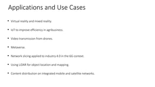 • Virtual reality and mixed reality.
• IoT to improve efficiency in agribusiness.
• Video transmission from drones.
• Metaverse.
• Network slicing applied to industry 4.0 in the 6G context.
• Using LiDAR for object location and mapping.
• Content distribution on integrated mobile and satellite networks.
35
Applications and Use Cases
 