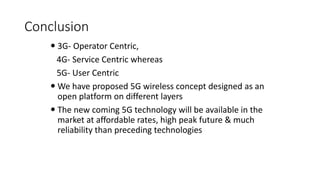 Conclusion
 3G- Operator Centric,
4G- Service Centric whereas
5G- User Centric
 We have proposed 5G wireless concept designed as an
open platform on different layers
 The new coming 5G technology will be available in the
market at affordable rates, high peak future & much
reliability than preceding technologies
 
