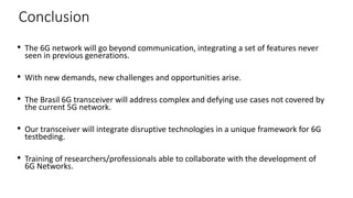 • The 6G network will go beyond communication, integrating a set of features never
seen in previous generations.
• With new demands, new challenges and opportunities arise.
• The Brasil 6G transceiver will address complex and defying use cases not covered by
the current 5G network.
• Our transceiver will integrate disruptive technologies in a unique framework for 6G
testbeding.
• Training of researchers/professionals able to collaborate with the development of
6G Networks.
42
Conclusion
 