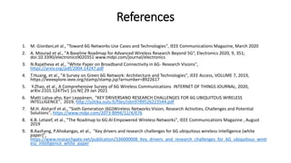 References
1. M. Giordani,et al., "Toward 6G Networks:Use Cases and Technologies", IEEE Communications Magazine, March 2020
2. A. Mourad et al., "A Baseline Roadmap for Advanced Wireless Research Beyond 5G“, Electronics 2020, 9, 351;
doi:10.3390/electronics9020351 www.mdpi.com/journal/electronics
3. N.Rajatheva et al., "White Paper on Broadband Connectivity in 6G- Research Visions",
https://arxiv.org/pdf/2004.14247.pdf
4. T.Huang, et al., "A Survey on Green 6G Network: Architecture and Technologies", IEEE Access, VOLUME 7, 2019,
https://ieeexplore.ieee.org/stamp/stamp.jsp?arnumber=8922617
5. Y.Zhao, et al., A Comprehensive Survey of 6G Wireless Communications INTERNET OF THINGS JOURNAL, 2020,
arXiv:2101.12475v1 [cs.NI] 29 Jan 2021
6. Matti Latva-aho, Kari Leppänen, "KEY DRIVERSAND RESEARCH CHALLENGES FOR 6G UBIQUITOUS WIRELESS
INTELLIGENCE", 2019, http://jultika.oulu.fi/files/isbn9789526223544.pdf
7. M.H. Alsharif et al., "Sixth Generation (6G)Wireless Networks:Vision, Research Activities, Challenges and Potential
Solutions", https://www.mdpi.com/2073-8994/12/4/676
8. K.B. Letaief, et al., "The Roadmap to 6G:AI Empowered Wireless Networks", IEEE Communications Magazine , August
2019
9. B.Aazhang, P.Ahokangas, et al., "Key drivers and research challenges for 6G ubiquitous wireless intelligence (white
paper)",
https://www.researchgate.net/publication/336000008_Key_drivers_and_research_challenges_for_6G_ubiquitous_wirel
ess_intelligence_white_paper
 