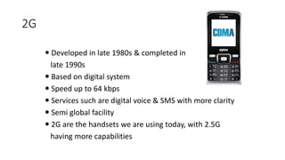 2G
 Developed in late 1980s & completed in
late 1990s
 Based on digital system
 Speed up to 64 kbps
 Services such are digital voice & SMS with more clarity
 Semi global facility
 2G are the handsets we are using today, with 2.5G
having more capabilities
 