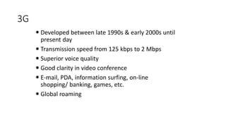 3G
 Developed between late 1990s & early 2000s until
present day
 Transmission speed from 125 kbps to 2 Mbps
 Superior voice quality
 Good clarity in video conference
 E-mail, PDA, information surfing, on-line
shopping/ banking, games, etc.
 Global roaming
 