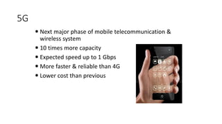 5G
 Next major phase of mobile telecommunication &
wireless system
 10 times more capacity others
 Expected speed up to 1 Gbps
 More faster & reliable than 4G
 Lower cost than previous generations
 