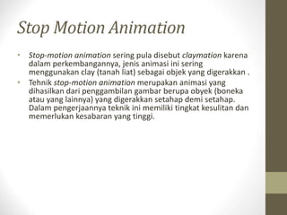 Stop Motion Animation
• Stop-motion animation sering pula disebut claymation karena
dalam perkembangannya, jenis animasi ini sering
menggunakan clay (tanah liat) sebagai objek yang digerakkan .
• Tehnik stop-motion animation merupakan animasi yang
dihasilkan dari penggambilan gambar berupa obyek (boneka
atau yang lainnya) yang digerakkan setahap demi setahap.
Dalam pengerjaannya teknik ini memiliki tingkat kesulitan dan
memerlukan kesabaran yang tinggi.
 