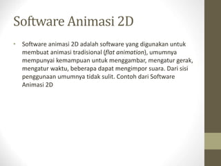 Software Animasi 2D
• Software animasi 2D adalah software yang digunakan untuk
membuat animasi tradisional (flat animation), umumnya
mempunyai kemampuan untuk menggambar, mengatur gerak,
mengatur waktu, beberapa dapat mengimpor suara. Dari sisi
penggunaan umumnya tidak sulit. Contoh dari Software
Animasi 2D
 