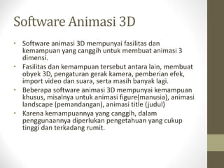 Software Animasi 3D
• Software animasi 3D mempunyai fasilitas dan
kemampuan yang canggih untuk membuat animasi 3
dimensi.
• Fasilitas dan kemampuan tersebut antara lain, membuat
obyek 3D, pengaturan gerak kamera, pemberian efek,
import video dan suara, serta masih banyak lagi.
• Beberapa software animasi 3D mempunyai kemampuan
khusus, misalnya untuk animasi figure(manusia), animasi
landscape (pemandangan), animasi title (judul)
• Karena kemampuannya yang canggih, dalam
penggunaannya diperlukan pengetahuan yang cukup
tinggi dan terkadang rumit.
 
