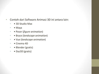 • Contoh dari Software Animasi 3D ini antara lain:
• • 3D Studio Max
• • Maya
• • Poser (figure animation)
• • Bryce (landscape animation)
• • Vue (landscape animation)
• • Cinema 4D
• • Blender (gratis)
• • Daz3D (gratis)
 
