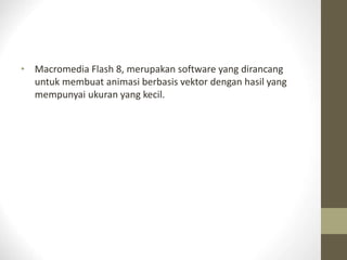 • Macromedia Flash 8, merupakan software yang dirancang
untuk membuat animasi berbasis vektor dengan hasil yang
mempunyai ukuran yang kecil.
 