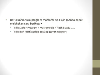 • Untuk membuka program Macromedia Flash 8 Anda dapat
melakukan cara berikut: •
• Pilih Start > Program > Macromedia > Flash 8 Atau…….
• Pilih Ikon Flash 8 pada dekstop (Layar monitor).
 