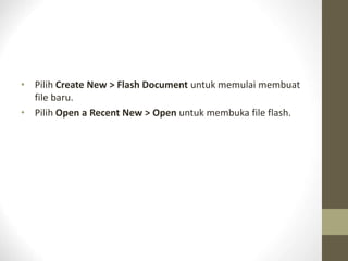 • Pilih Create New > Flash Document untuk memulai membuat
file baru.
• Pilih Open a Recent New > Open untuk membuka file flash.
 