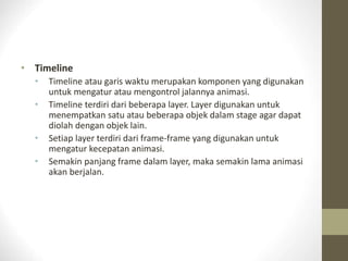 • Timeline
• Timeline atau garis waktu merupakan komponen yang digunakan
untuk mengatur atau mengontrol jalannya animasi.
• Timeline terdiri dari beberapa layer. Layer digunakan untuk
menempatkan satu atau beberapa objek dalam stage agar dapat
diolah dengan objek lain.
• Setiap layer terdiri dari frame-frame yang digunakan untuk
mengatur kecepatan animasi.
• Semakin panjang frame dalam layer, maka semakin lama animasi
akan berjalan.
 