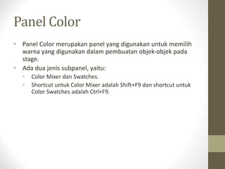 Panel Color
• Panel Color merupakan panel yang digunakan untuk memilih
warna yang digunakan dalam pembuatan objek-objek pada
stage.
• Ada dua jenis subpanel, yaitu:
• Color Mixer dan Swatches.
• Shortcut untuk Color Mixer adalah Shift+F9 dan shortcut untuk
Color Swatches adalah Ctrl+F9.
 