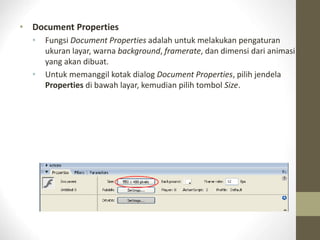 • Document Properties
• Fungsi Document Properties adalah untuk melakukan pengaturan
ukuran layar, warna background, framerate, dan dimensi dari animasi
yang akan dibuat.
• Untuk memanggil kotak dialog Document Properties, pilih jendela
Properties di bawah layar, kemudian pilih tombol Size.
 