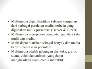 • Multimedia dapat diartikan sebagai kumpulan
dari berbagai peralatan media berbeda yang
digunakan untuk presentasi (Barker & Turker).
• Multimedia merupakan penggabungan dari kata
multi dan media.
• Multi dapat diartikan sebagai banyak dan media
berarti media atau perantara.
• Multimedia adalah gabungan dari teks, grafik,
suara, video dan animasi yang dapat
menghasilkan suatu media interaktif
 