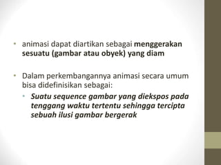 • animasi dapat diartikan sebagai menggerakan
sesuatu (gambar atau obyek) yang diam
• Dalam perkembangannya animasi secara umum
bisa didefinisikan sebagai:
• Suatu sequence gambar yang diekspos pada
tenggang waktu tertentu sehingga tercipta
sebuah ilusi gambar bergerak
 