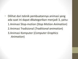 • Dilihat dari teknik pembuatannya animasi yang
ada saat ini dapat dikategorikan menjadi 3, yaitu:
1.Animasi Stop-motion (Stop Motion Animation)
2.Animasi Tradisional (Traditional animation)
3.Animasi Komputer (Computer Graphics
Animation)
 