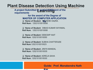 Plant Disease Detection Using Machine
Learning
A project Submitted in partial fulfillment of the
requirements
for the award of the Degree of
MASTER OF COMPUTER APPLICATION
By
Guide: Prof. Manabendra Nath
 Name of Student: KOUSHIK HAZRA
Roll Num: 12021010010006
 Name of Student: DIBAS KUMAR SHYAMAL
Roll Num: 12021010010008
 Name of Student: DEBODIP HAIT
Roll Num: 12021010010050
 Name of Student: SUBHA CHATTERJEE
Roll Num:12021010010023
 Name of Student: JINIYA MANDAL
Roll Num: 12021010010035
 Name of Student: ADREJA SAHA
Roll Num: 12021010010030
 