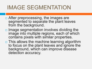 IMAGE SEGMENTATION
 After preprocessing, the images are
segmented to separate the plant leaves
from the background.
 Image segmentation involves dividing the
image into multiple regions, each of which
contains pixels with similar properties.
 This allows the machine learning algorithm
to focus on the plant leaves and ignore the
background, which can improve disease
detection accuracy.
 