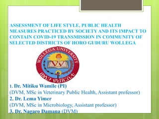 ASSESSMENT OF LIFE STYLE, PUBLIC HEALTH
MEASURES PRACTICED BY SOCIETY AND ITS IMPACT TO
CONTAIN COVID-19 TRANSMISSION IN COMMUNITY OF
SELECTED DISTRICTS OF HORO GUDURU WOLLEGA
1. Dr. Mitiku Wamile (PI)
(DVM, MSc in Veterinary Public Health, Assistant professor)
2. Dr. Lema Yimer
(DVM, MSc in Microbiology, Assistant professor)
3. Dr. Nagaro Damana (DVM)
 