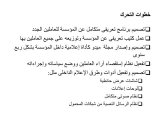 ‫التحرك‬ ‫خطوات‬

‫الجدد‬ ‫للعاملين‬ ‫المؤسسة‬ ‫عن‬ ‫متكامل‬ ‫تعريفى‬ ‫برنامج‬ ‫تاميم‬

‫العاملي‬ ‫جميع‬ ‫على‬ ‫وتوزيعه‬ ‫المؤسسة‬ ‫عن‬ ‫تعريفى‬ ‫كتيب‬ ‫عمل‬
‫بها‬ ‫ن‬

‫رب‬ ‫بشكل‬ ‫المؤسسة‬ ‫داخل‬ ‫إعالمية‬ ‫كأداة‬ ‫ميدو‬ ‫مجلة‬ ‫وإصدار‬ ‫تاميم‬
‫ع‬
‫سنوى‬

‫وإجراءات‬ ‫سياساته‬ ‫ووضع‬ ‫العاملين‬ ‫آراء‬ ‫إستقااء‬ ‫نظام‬ ‫تفعيل‬
‫ه‬

‫مثل‬ ‫الداخلى‬ ‫اإلعالم‬ ‫وطرق‬ ‫أدوات‬ ‫وتفعيل‬ ‫تاميم‬
:

‫حائطية‬ ‫عرض‬ ‫شاشات‬

‫إعالنات‬ ‫لوحات‬

‫متكامل‬ ‫صوتى‬ ‫نظام‬

‫المحمول‬ ‫شبكات‬ ‫من‬ ‫الناية‬ ‫الرسائل‬ ‫نظام‬
 