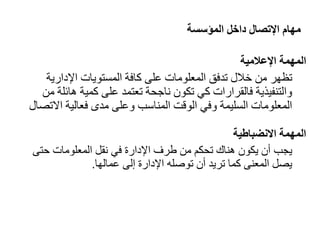 ‫المؤسسة‬ ‫داخل‬ ‫اإلتصال‬ ‫مهام‬
‫المهمة‬
‫اإلعالمية‬
‫تظهر‬
‫اإلداري‬ ‫المستويات‬ ‫كافة‬ ‫على‬ ‫المعلومات‬ ‫تدفق‬ ‫خالل‬ ‫من‬
‫ة‬
‫ها‬ ‫كمية‬ ‫على‬ ‫تعتمد‬ ‫ناجحة‬ ‫تكون‬ ‫كي‬ ‫فالقرارات‬ ‫والتنفيذية‬
‫من‬ ‫ئلة‬
‫فعالية‬ ‫مدى‬ ‫وعلى‬ ‫المناسب‬ ‫الوقت‬ ‫وفي‬ ‫السليمة‬ ‫المعلومات‬
‫اال‬
‫تاال‬
‫االنضباطية‬ ‫المهمة‬
‫يجب‬
‫في‬ ‫اإلدارة‬ ‫طرف‬ ‫من‬ ‫تحكم‬ ‫هناك‬ ‫يكون‬ ‫أن‬
‫نقل‬
‫حت‬ ‫المعلومات‬
‫ى‬
‫المعنى‬ ‫يال‬
‫أن‬ ‫تريد‬ ‫كما‬
‫اإلدارة‬ ‫توصله‬
‫إلى‬
‫عمالها‬
.
 