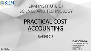 SRM INSTITUTE OF
SCIENCE AND TECHNOLOGY
UAF20501J
Dr.G.SOWMIYA
ASSISTANT PROFESSOR
DEPARTMENT OF
COMMERCE
(BCOM A & F)
2023-24
PRACTICAL COST
ACCOUNTING
 