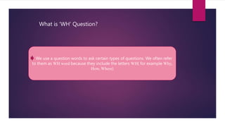 We use a question words to ask certain types of questions. We often refer
to them as WH word because they include the letters WH( for example Why,
How, Where)
What is ‘WH’ Question?
 