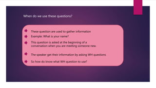 When do we use these questions?
Example: What is your name?
These question are used to gather information
This question is asked at the beginning of a
conversation when you are meeting someone new.
The speaker get their information by asking WH questions
So how do know what WH question to use?
 