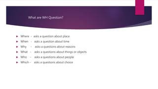 What are WH Question?
 Where - asks a question about place
 When - asks a question about time
 Why - asks a questions about reasons
 What - asks a questions about things or objects
 Who - asks a questions about people
 Which - asks a questions about choice
 