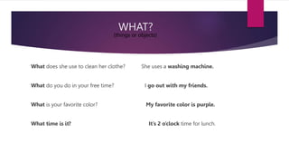 WHAT?
What does she use to clean her clothe? She uses a washing machine.
What do you do in your free time? I go out with my friends.
What is your favorite color? My favorite color is purple.
What time is it? It’s 2 o’clock time for lunch.
(things or objects)
 