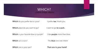 WHICH?
Which do you prefer tea or juice? I prefer tea, thank you.
Which place do you want to go? I want to go to a park.
Which is your favorite blue or purple? I like purple more than blue.
Which car is ours? The blue one over there!
Which one is your pen? That one in your hand!
(choice, things, objects)
 