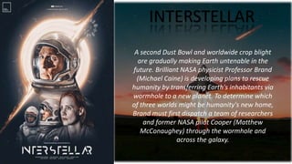 INTERSTELLAR
A second Dust Bowl and worldwide crop blight
are gradually making Earth untenable in the
future. Brilliant NASA physicist Professor Brand
(Michael Caine) is developing plans to rescue
humanity by transferring Earth's inhabitants via
wormhole to a new planet. To determine which
of three worlds might be humanity's new home,
Brand must first dispatch a team of researchers
and former NASA pilot Cooper (Matthew
McConaughey) through the wormhole and
across the galaxy.
 