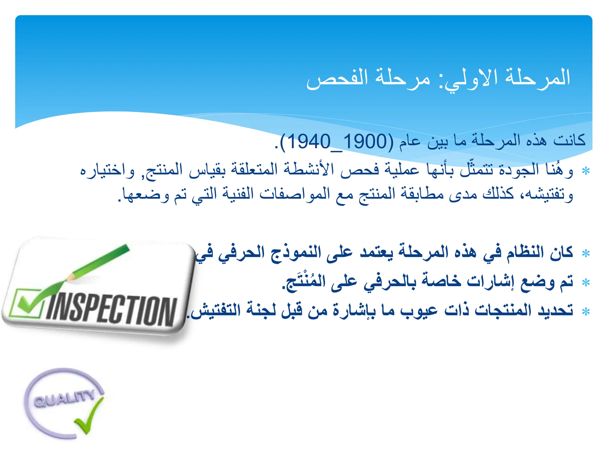 ‫كانت‬
‫هذه‬
‫المرحلة‬
‫ما‬
‫بين‬
‫عام‬
(
1900
_
1940
)
.

‫نا‬ُ‫ه‬‫و‬
‫الجودة‬
‫ل‬ّ‫تتمث‬
‫بأنها‬
‫عملية‬
‫فحص‬
‫األنشطة‬
‫المتعلقة‬
‫بقياس‬
‫ال‬
‫منتج‬
,
‫واختياره‬
،‫وتفتيشه‬
‫كذلك‬
‫مدى‬
‫مطابقة‬
‫المنتج‬
‫مع‬
‫المواصفات‬
‫الفنية‬
‫التي‬
‫تم‬
‫وضعها‬
.

‫كان‬
‫التصنيع‬ ‫في‬ ‫الحرفي‬ ‫النموذج‬ ‫على‬ ‫يعتمد‬ ‫المرحلة‬ ‫هذه‬ ‫في‬ ‫النظام‬
.

‫ج‬َ‫ت‬ْ‫ن‬ُ‫م‬‫ال‬ ‫على‬ ‫بالحرفي‬ ‫خاصة‬ ‫إشارات‬ ‫وضع‬ ‫تم‬
.

‫تحديد‬
‫التفتيش‬ ‫لجنة‬ ‫قبل‬ ‫من‬ ‫بإشارة‬ ‫ما‬ ‫عيوب‬ ‫ذات‬ ‫المنتجات‬
.
‫االولي‬ ‫المرحلة‬
:
‫الفحص‬ ‫مرحلة‬
 