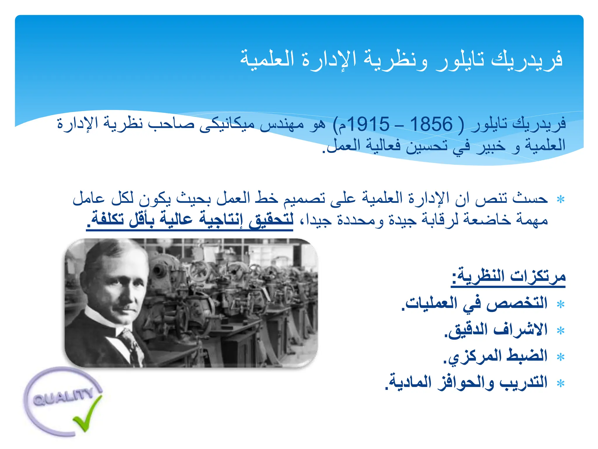 ‫فريدريك‬
‫تايلور‬
(
1856
–
1915
‫م‬
)
‫اإلدارة‬ ‫نظرية‬ ‫صاحب‬ ‫ميكانيكى‬ ‫مهندس‬ ‫هو‬
‫و‬ ‫العلمية‬
‫فعالية‬ ‫تحسين‬ ‫في‬ ‫خبير‬
‫العمل‬
.

‫اإلدارة‬ ‫ان‬ ‫تنص‬ ‫حسث‬
‫العلمية‬
‫تصميم‬ ‫على‬
‫عا‬ ‫لكل‬ ‫يكون‬ ‫بحيث‬ ‫العمل‬ ‫خط‬
‫مل‬
،‫جيدا‬ ‫ومحددة‬ ‫جيدة‬ ‫لرقابة‬ ‫خاضعة‬ ‫مهمة‬
‫لت‬
‫تكلف‬ ‫بأقل‬ ‫عالية‬ ‫إنتاجية‬ ‫حقيق‬
‫ة‬
.
‫النظرية‬ ‫مرتكزات‬
:

‫العمليات‬ ‫في‬ ‫التخصص‬
.

‫الدقيق‬ ‫االشراف‬
.

‫المركزي‬ ‫الضبط‬
.

‫المادية‬ ‫والحوافز‬ ‫التدريب‬
.
‫اإلدارة‬ ‫ونظرية‬ ‫تايلور‬ ‫فريدريك‬
‫العلمية‬
 