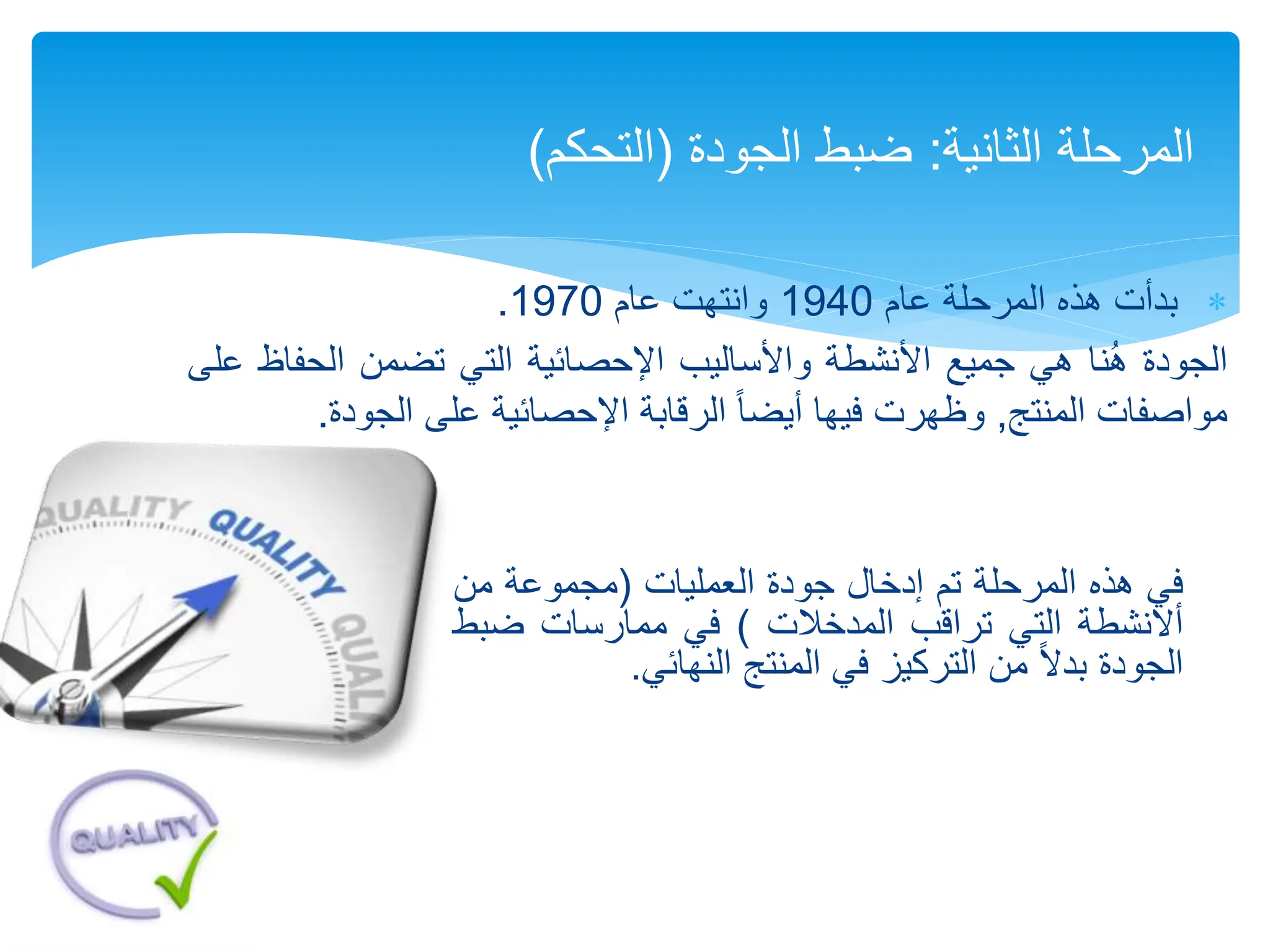 
‫عام‬ ‫المرحلة‬ ‫هذه‬ ‫بدأت‬
1940
‫عام‬ ‫وانتهت‬
1970
.
‫الجودة‬
‫نا‬ُ‫ه‬
‫هي‬
‫جميع‬
‫األنشطة‬
‫واألساليب‬
‫اإلحصائية‬
‫التي‬
‫تضمن‬
‫الحف‬
‫اظ‬
‫على‬
‫مواصفات‬
‫المنتج‬
,
‫وظهرت‬
‫فيها‬
ً‫ا‬‫أيض‬
‫الرقابة‬
‫اإلحصائية‬
‫على‬
‫الجودة‬
.
‫الثانية‬ ‫المرحلة‬
:
‫ضبط‬
‫الجودة‬
(
‫التحكم‬
)
‫في‬
‫هذه‬
‫المرحلة‬
‫تم‬
‫إدخال‬
‫جودة‬
‫العمليات‬
(
‫مجموعة‬
‫من‬
‫أالنشطة‬
‫التي‬
‫تراقب‬
‫المدخالت‬
)
‫في‬
‫ممارسات‬
‫ضب‬
‫ط‬
‫الجودة‬
ً‫ال‬‫بد‬
‫من‬
‫التركيز‬
‫في‬
‫المنتج‬
‫النهائي‬
.
 