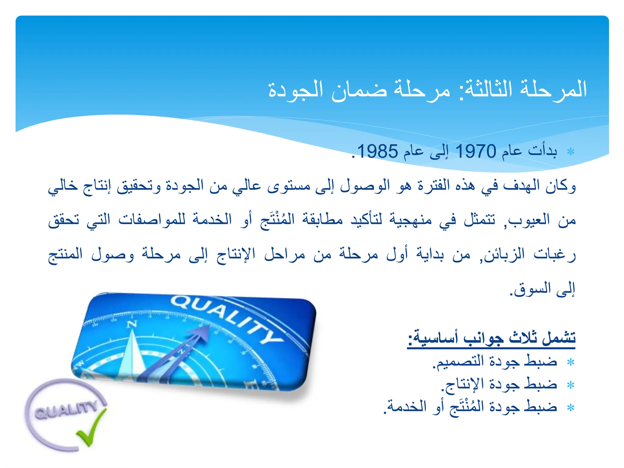 
‫بدأت‬
‫عام‬
1970
‫إلى‬
‫عام‬
1985
.
‫وكان‬
‫الهدف‬
‫في‬
‫هذه‬
‫الفترة‬
‫هو‬
‫الوصول‬
‫إلى‬
‫مستوى‬
‫عالي‬
‫من‬
‫الجودة‬
‫وتحقيق‬
‫إنتا‬
‫ج‬
‫خالي‬
‫من‬
‫العيوب‬
,
‫تتمثل‬
‫في‬
‫منهجية‬
‫لتأكيد‬
‫مطابقة‬
‫ج‬َ‫ت‬ْ‫ن‬ُ‫م‬‫ال‬
‫أو‬
‫الخدمة‬
‫للمواصفا‬
‫ت‬
‫التي‬
‫تحقق‬
‫رغبات‬
‫الزبائن‬
,
‫من‬
‫بداية‬
‫أول‬
‫مرحلة‬
‫من‬
‫مراحل‬
‫اإلنتاج‬
‫إلى‬
‫مرحلة‬
‫وصول‬
‫المنتج‬
‫إلى‬
‫السوق‬
.
‫تشمل‬
‫أساسية‬ ‫جوانب‬ ‫ثالث‬
:

‫ضبط‬
‫التصميم‬ ‫جودة‬
.

‫ضبط‬
‫اإلنتاج‬ ‫جودة‬
.

‫ضبط‬
‫الخدمة‬ ‫أو‬ ‫ج‬َ‫ت‬ْ‫ن‬ُ‫م‬‫ال‬ ‫جودة‬
.
‫الثالثة‬ ‫المرحلة‬
:
‫ضمان‬ ‫مرحلة‬
‫الجودة‬
 