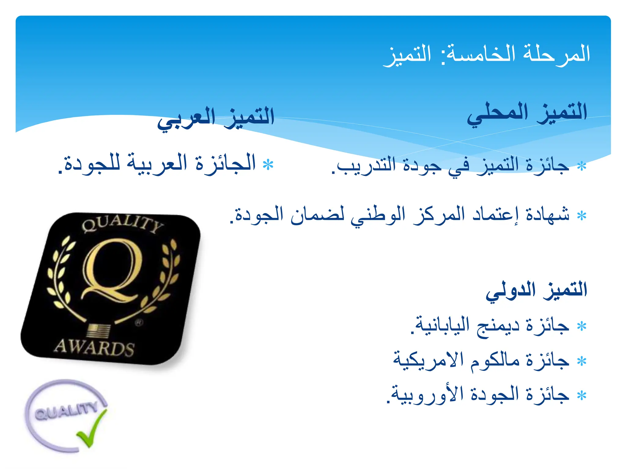 ‫المحلي‬ ‫التميز‬

‫التدريب‬ ‫جودة‬ ‫في‬ ‫التميز‬ ‫جائزة‬
.

‫لضمان‬ ‫الوطني‬ ‫المركز‬ ‫إعتماد‬ ‫شهادة‬
‫الجودة‬
.
‫الدولي‬ ‫التميز‬

‫اليابانية‬ ‫ديمنج‬ ‫جائزة‬
.

‫االمريكية‬ ‫مالكوم‬ ‫جائزة‬

‫األوروبية‬ ‫الجودة‬ ‫جائزة‬
.
‫الخامسة‬ ‫المرحلة‬
:
‫التميز‬
‫العربي‬ ‫التميز‬

‫العربية‬ ‫الجائزة‬
‫للجود‬
‫ة‬
.
 