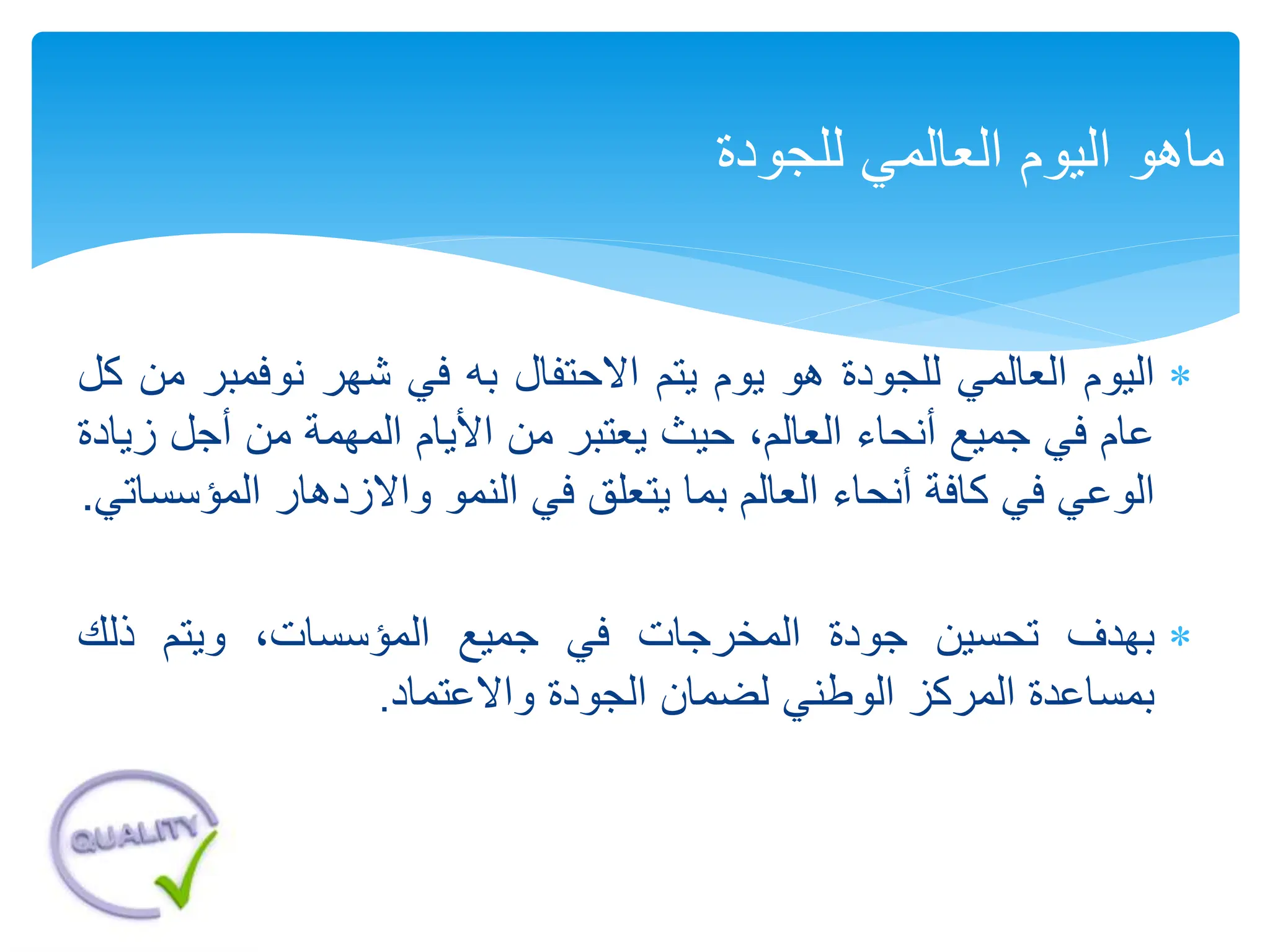 
‫اليوم‬
‫العالمي‬
‫للجودة‬
‫هو‬
‫يوم‬
‫يتم‬
‫االحتفال‬
‫به‬
‫في‬
‫شهر‬
‫نوفمب‬
‫ر‬
‫من‬
‫كل‬
‫عام‬
‫في‬
‫جميع‬
‫أنحاء‬
،‫العالم‬
‫حيث‬
‫يعتبر‬
‫من‬
‫األيام‬
‫المهمة‬
‫من‬
‫أجل‬
‫ز‬
‫يادة‬
‫الوعي‬
‫في‬
‫كافة‬
‫أنحاء‬
‫العالم‬
‫بما‬
‫يتعلق‬
‫في‬
‫النمو‬
‫واالزدهار‬
‫المؤ‬
‫سساتي‬
.

‫بهدف‬
‫تحسين‬
‫جودة‬
‫المخرجات‬
‫في‬
‫جميع‬
،‫المؤسسات‬
‫ويتم‬
‫ذلك‬
‫بمساعدة‬
‫المركز‬
‫الوطني‬
‫لضمان‬
‫الجودة‬
‫واالعتماد‬
.
‫للجودة‬ ‫العالمي‬ ‫اليوم‬ ‫ماهو‬
 