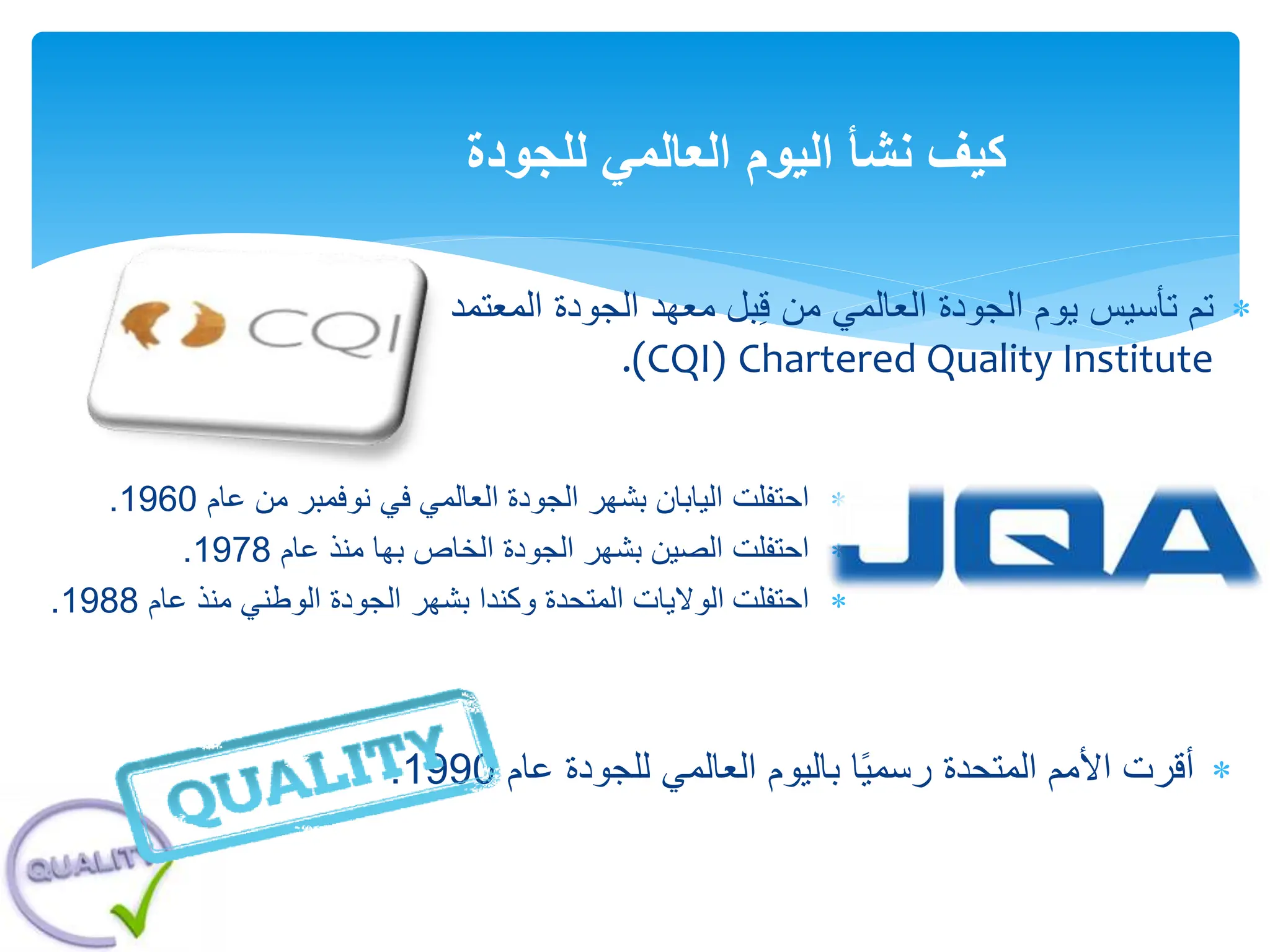 
‫المتحدة‬ ‫األمم‬ ‫أقرت‬
‫باليوم‬ ‫ا‬ً‫ي‬‫رسم‬
‫عام‬ ‫للجودة‬ ‫العالمي‬
1990
.
‫للجودة‬ ‫العالمي‬ ‫اليوم‬ ‫نشأ‬ ‫كيف‬

‫المعت‬ ‫الجودة‬ ‫معهد‬ ‫بل‬ِ‫ق‬ ‫من‬ ‫العالمي‬ ‫الجودة‬ ‫يوم‬ ‫تأسيس‬ ‫تم‬
‫مد‬
Chartered Quality Institute
.(CQI)

‫احتفلت‬
‫عام‬ ‫من‬ ‫نوفمبر‬ ‫في‬ ‫العالمي‬ ‫الجودة‬ ‫بشهر‬ ‫اليابان‬
1960
.

‫احتفلت‬
‫عام‬ ‫منذ‬ ‫بها‬ ‫الخاص‬ ‫الجودة‬ ‫بشهر‬ ‫الصين‬
1978
.

‫احتفلت‬
‫عام‬ ‫منذ‬ ‫الوطني‬ ‫الجودة‬ ‫بشهر‬ ‫وكندا‬ ‫المتحدة‬ ‫الواليات‬
1988
.
 
