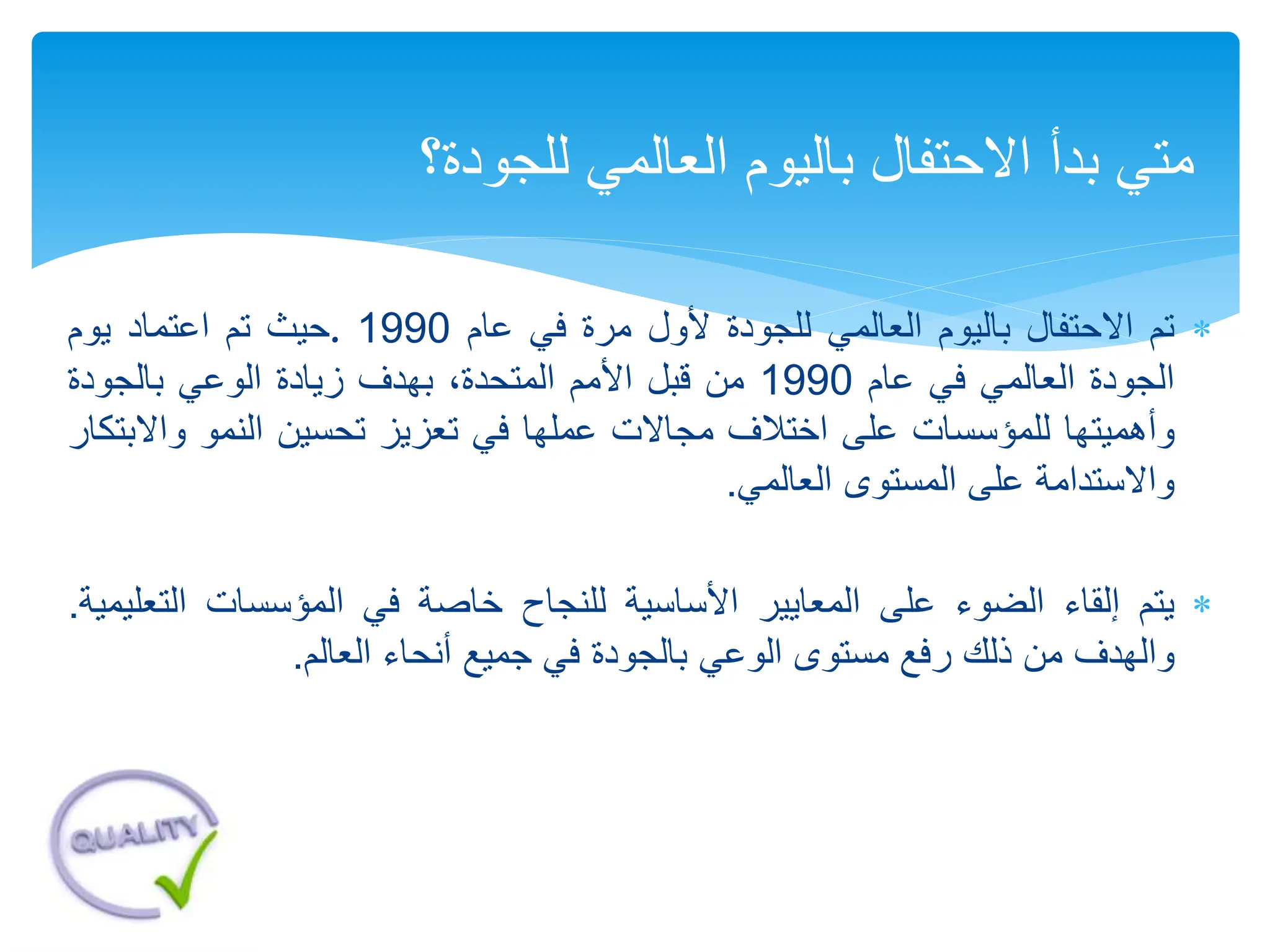 
‫تم‬
‫االحتفال‬
‫باليوم‬
‫العالمي‬
‫للجودة‬
‫ألول‬
‫مرة‬
‫في‬
‫عام‬
1990
.
‫حيث‬
‫تم‬
‫اعتماد‬
‫يوم‬
‫الجودة‬
‫العالمي‬
‫في‬
‫عام‬
1990
‫من‬
‫قبل‬
‫األمم‬
،‫المتحدة‬
‫بهدف‬
‫زيادة‬
‫الوعي‬
‫بالجودة‬
‫وأهميتها‬
‫للمؤسسات‬
‫على‬
‫اختالف‬
‫مجاالت‬
‫عملها‬
‫في‬
‫تعزيز‬
‫تحسين‬
‫النمو‬
‫واال‬
‫بتكار‬
‫واالستدامة‬
‫على‬
‫المستوى‬
‫العالمي‬
.

‫يتم‬
‫إلقاء‬
‫الضوء‬
‫على‬
‫المعايير‬
‫األساسية‬
‫للنجاح‬
‫خاصة‬
‫في‬
‫المؤسسات‬
‫الت‬
‫عليمية‬
.
‫والهدف‬
‫من‬
‫ذلك‬
‫رفع‬
‫مستوى‬
‫الوعي‬
‫بالجودة‬
‫في‬
‫جميع‬
‫أنحاء‬
‫العالم‬
.
‫للجود‬ ‫العالمي‬ ‫باليوم‬ ‫االحتفال‬ ‫بدأ‬ ‫متي‬
‫ة‬
‫؟‬
 