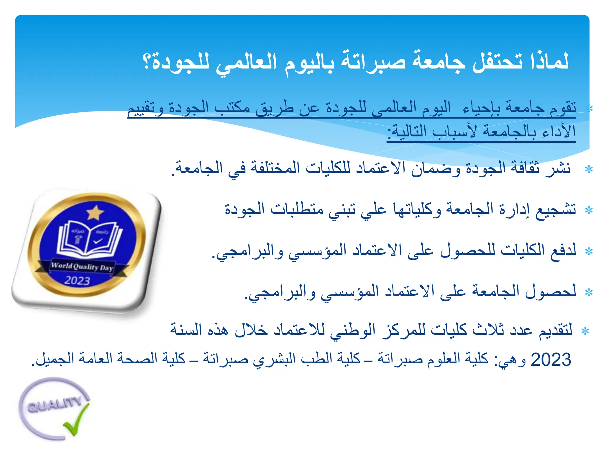 
‫اليوم‬ ‫بإحياء‬ ‫جامعة‬ ‫تقوم‬
‫و‬ ‫الجودة‬ ‫مكتب‬ ‫طريق‬ ‫عن‬ ‫للجودة‬ ‫العالمي‬
‫تقييم‬
‫األداء‬
‫التالية‬ ‫ألسباب‬ ‫بالجامعة‬
:

‫الجامع‬ ‫في‬ ‫المختلفة‬ ‫للكليات‬ ‫االعتماد‬ ‫وضمان‬ ‫الجودة‬ ‫ثقافة‬ ‫نشر‬
‫ة‬
.

‫الجودة‬ ‫متطلبات‬ ‫تبني‬ ‫علي‬ ‫وكلياتها‬ ‫الجامعة‬ ‫إدارة‬ ‫تشجيع‬

‫للحصول‬ ‫الكليات‬ ‫لدفع‬
‫المؤسسي‬ ‫االعتماد‬ ‫على‬
‫والبرامجي‬
.

‫على‬ ‫الجامعة‬ ‫لحصول‬
‫االعتماد‬
‫والبرامجي‬ ‫المؤسسي‬
.
‫للجودة‬ ‫العالمي‬ ‫باليوم‬ ‫صبراتة‬ ‫جامعة‬ ‫تحتفل‬ ‫لماذا‬
‫؟‬

‫لتقديم‬
‫عدد‬
‫ثالث‬
‫كليات‬
‫للمركز‬
‫الوطني‬
‫لالعتماد‬
‫خالل‬
‫هذه‬
‫السنة‬
2023
‫وهي‬
:
‫صبراتة‬ ‫العلوم‬ ‫كلية‬
–
‫صبراتة‬ ‫البشري‬ ‫الطب‬ ‫كلية‬
–
‫العا‬ ‫الصحة‬ ‫كلية‬
‫الجميل‬ ‫مة‬
.
 