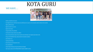 KOTA GURU
WE HAVE….
 Healthy competitive environment
 Good digital classrooms, Self study classrooms, Building have very spacious ,Airy atmosphere ,Near by distance from township
 Highly qualified faculties
 Regular tests after every topics
 Regular doubt session
 Transport facility, First-aid facility
 Provide advance study modules as per syllabus
 Time to time performance report convey to parent and conducting re-exam depend upon student result.
 Kota guru well established high quality institution of academic excellence.
 Smart infrastructure
 Teaching methodology
 Easy learning process through short notes
 Very reasonable fees
 Institute helps developing strong study habits and strategies
 That’s why we called as KEY OPPORTUNITIES TALENT ACADEMY [ KOTA ]
 