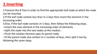2.Inserting
1.Traverse the B Tree in order to find the appropriate leaf node at which the node
can be inserted.
2.If the leaf node contain less than m-1 keys then insert the element in the
increasing order.
3.Else, if the leaf node contains m-1 keys, then follow the following steps.
->Insert the new element in the increasing order of elements.
->Split the node into the two nodes at the median.
->Push the median element upto its parent node.
->If the parent node also contain m-1 number of keys, then split it too by
following the same steps.
 